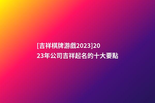 [吉祥棋牌游戲2023]2023年公司吉祥起名的十大要點-第1張-公司起名-玄機派